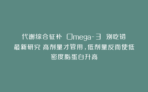 代谢综合征补 Omega-3 别吃错！最新研究：高剂量才管用，低剂量反而使低密度脂蛋白升高
