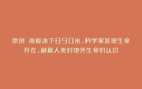 原创 南极冰下890米，科学家发现生命存在，刷新人类对地外生命的认识
