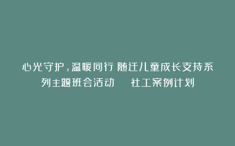 心光守护，温暖同行！随迁儿童成长支持系列主题班会活动 | 社工案例计划