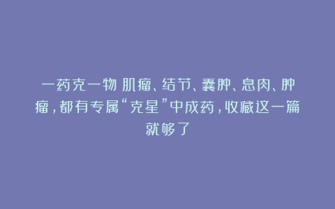 一药克一物！肌瘤、结节、囊肿、息肉、肿瘤，都有专属“克星”中成药，收藏这一篇就够了