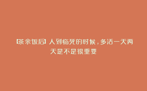 【茶余饭后】人到临死的时候，多活一天两天是不是很重要