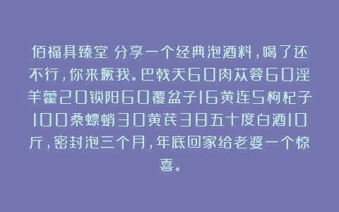 佰福具臻堂：分享一个经典泡酒料，喝了还不行，你来撅我。巴戟天60肉苁蓉60淫羊藿20锁阳60覆盆子16黄连5枸杞子100桑螵蛸30黄芪38五十度白酒10斤，密封泡三个月，年底回家给老婆一个惊喜。