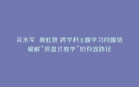 吴永军 施虹妍|跨学科主题学习问题链:破解“拼盘式教学”的有效路径