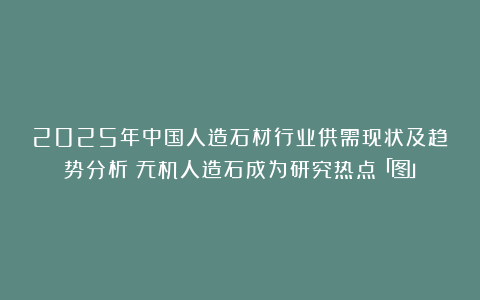 2025年中国人造石材行业供需现状及趋势分析：无机人造石成为研究热点「图」