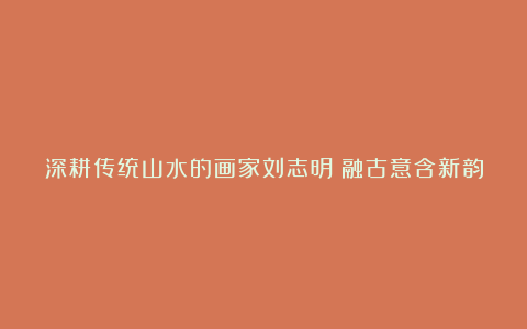 深耕传统山水的画家刘志明：融古意含新韵