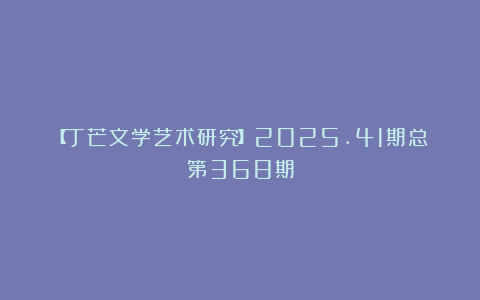 【丁芒文学艺术研究】2025.41期总第368期