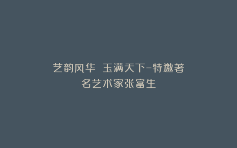 艺韵风华 玉满天下–特邀著名艺术家张富生