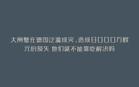 大闸蟹在德国泛滥成灾，造成8000万欧元的损失！他们就不能靠吃解决吗？