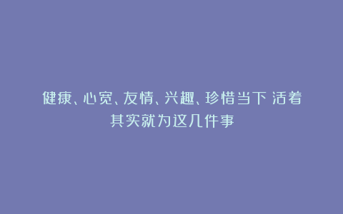 健康、心宽、友情、兴趣、珍惜当下！活着其实就为这几件事