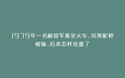 1979年一名解放军乘坐火车，结果配枪被偷，后来怎样处置了？