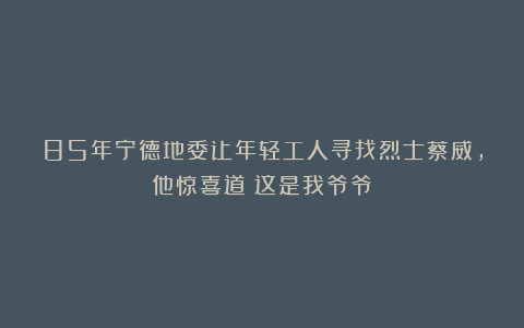 85年宁德地委让年轻工人寻找烈士蔡威，他惊喜道：这是我爷爷