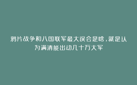 鸦片战争和八国联军最大误会是啥，就是认为满清能出动几十万大军