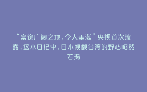 “富饶广阔之地,令人垂涎”!央视首次披露,这本日记中,日本觊觎台湾的野心昭然若揭