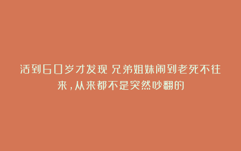 活到60岁才发现：兄弟姐妹闹到老死不往来，从来都不是突然吵翻的