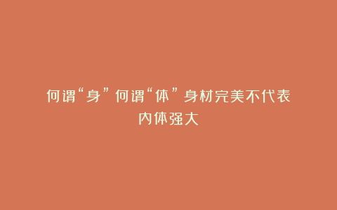 何谓“身”?何谓“体”?身材完美不代表内体强大!