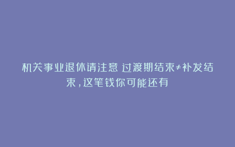 机关事业退休请注意！过渡期结束≠补发结束，这笔钱你可能还有！