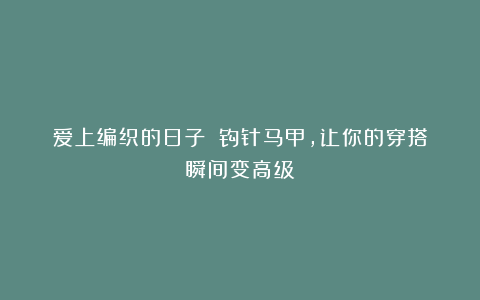 爱上编织的日子－－钩针马甲，让你的穿搭瞬间变高级