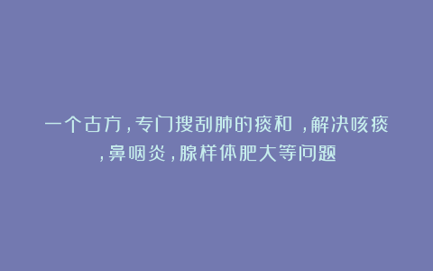 一个古方，专门搜刮肺的痰和瘀，解决咳痰，鼻咽炎，腺样体肥大等问题！