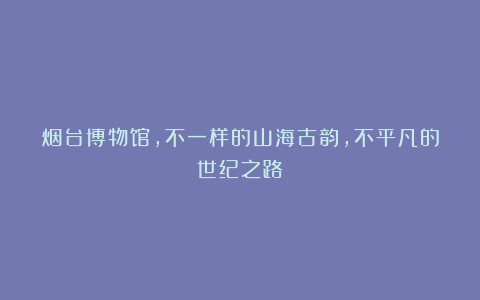 烟台博物馆，不一样的山海古韵，不平凡的世纪之路