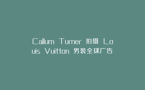 Callum Turner 拍摄 Louis Vuitton 男装全球广告！