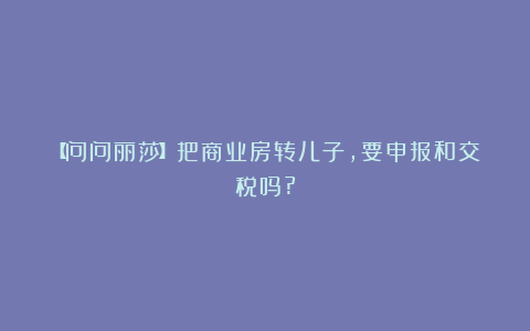 【问问丽莎】把商业房转儿子,要申报和交税吗?