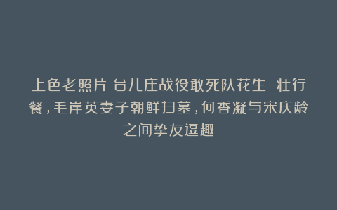 上色老照片：台儿庄战役敢死队花生 壮行餐，毛岸英妻子朝鲜扫墓，何香凝与宋庆龄之间挚友逗趣