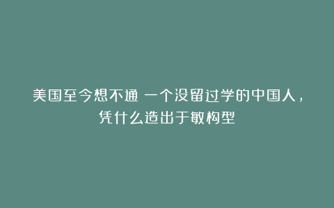 美国至今想不通：一个没留过学的中国人，凭什么造出于敏构型？