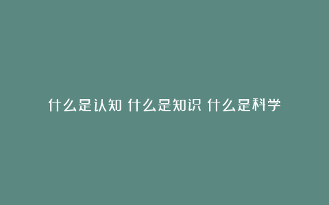 什么是认知?什么是知识?什么是科学?