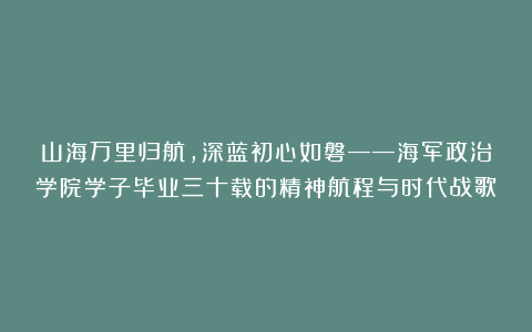 山海万里归航，深蓝初心如磐——海军政治学院学子毕业三十载的精神航程与时代战歌