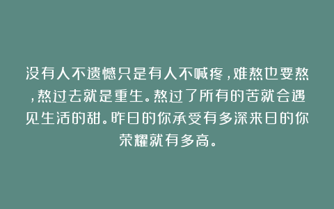 没有人不遗憾只是有人不喊疼,难熬也要熬,熬过去就是重生。熬过了所有的苦就会遇见生活的甜。昨日的你承受有多深来日的你荣耀就有多高。
