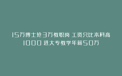 15万博士抢3万教职岗！工资只比本科高1000？进大专教学年薪50万