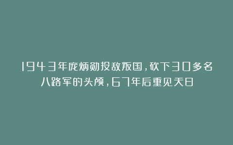 1943年庞炳勋投敌叛国，砍下30多名八路军的头颅，67年后重见天日