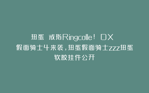扭蛋 戒指Ringcolle! DX 假面骑士4来袭，扭蛋假面骑士zzz扭蛋软胶挂件公开
