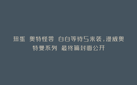 扭蛋 奥特怪兽 白白等待5来袭，漫威奥特曼系列 最终篇封面公开