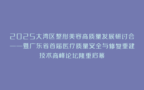 2025大湾区整形美容高质量发展研讨会——暨广东省首届医疗质量安全与修复重建技术高峰论坛隆重启幕