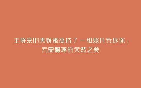 王晓棠的美貌被高估了？一组照片告诉你，无需雕琢的天然之美
