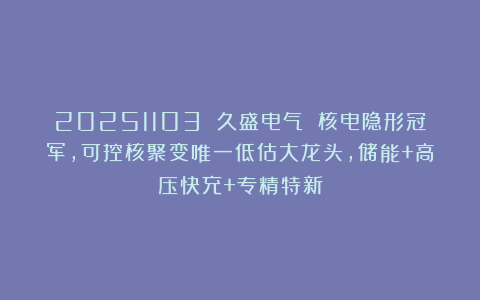 20251103 久盛电气 核电隐形冠军，可控核聚变唯一低估大龙头，储能+高压快充+专精特新