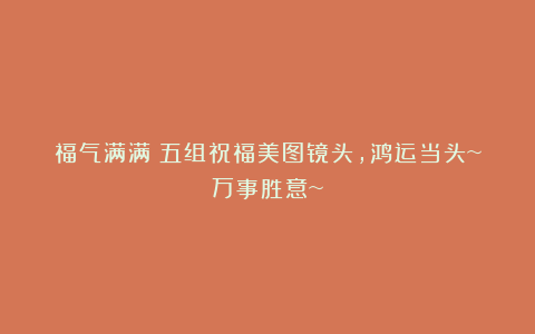 福气满满｜五组祝福美图镜头，鸿运当头~万事胜意~