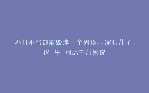 不打不骂却能毁掉一个男孩……家有儿子，这 4 句话千万别说