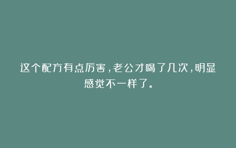 这个配方有点厉害，老公才喝了几次，明显感觉不一样了。