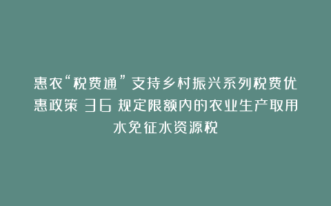惠农“税费通”｜支持乡村振兴系列税费优惠政策（36）规定限额内的农业生产取用水免征水资源税