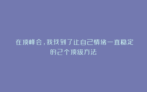 ​在顶峰会，我找到了让自己情绪一直稳定的2个顶级方法