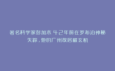 著名科学家彭加木：42年前在罗布泊神秘失踪，他的广州故居藏玄机
