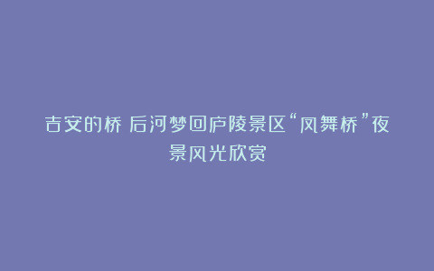 吉安的桥：后河梦回庐陵景区“凤舞桥”夜景风光欣赏