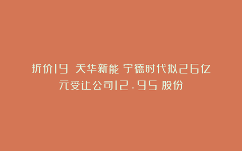 折价19%!天华新能:宁德时代拟26亿元受让公司12.95%股份