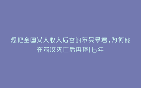想把全国女人收入后宫的东吴暴君，为何能在蜀汉灭亡后再撑16年？
