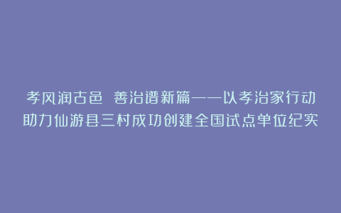 孝风润古邑 善治谱新篇——以孝治家行动助力仙游县三村成功创建全国试点单位纪实