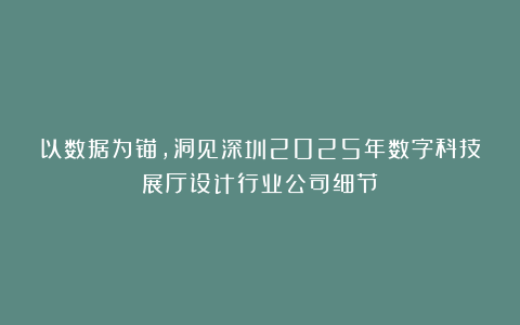 以数据为锚，洞见深圳2025年数字科技展厅设计行业公司细节