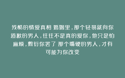 残酷的情爱真相：婚姻里，那个轻易就向你道歉的男人，往往不是真的爱你，他只是怕麻烦，敷衍你罢了；那个嘴硬的男人，才有可能为你改变