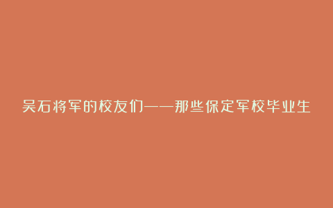 吴石将军的校友们——那些保定军校毕业生